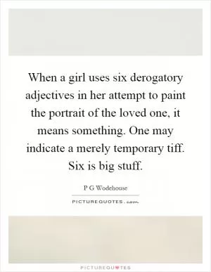 When a girl uses six derogatory adjectives in her attempt to paint the portrait of the loved one, it means something. One may indicate a merely temporary tiff. Six is big stuff Picture Quote #1