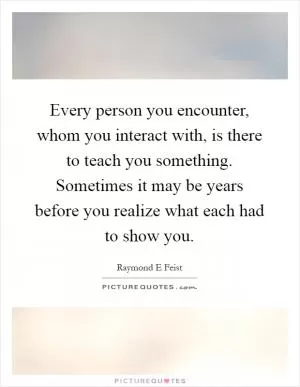 Every person you encounter, whom you interact with, is there to teach you something. Sometimes it may be years before you realize what each had to show you Picture Quote #1