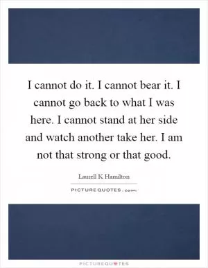 I cannot do it. I cannot bear it. I cannot go back to what I was here. I cannot stand at her side and watch another take her. I am not that strong or that good Picture Quote #1