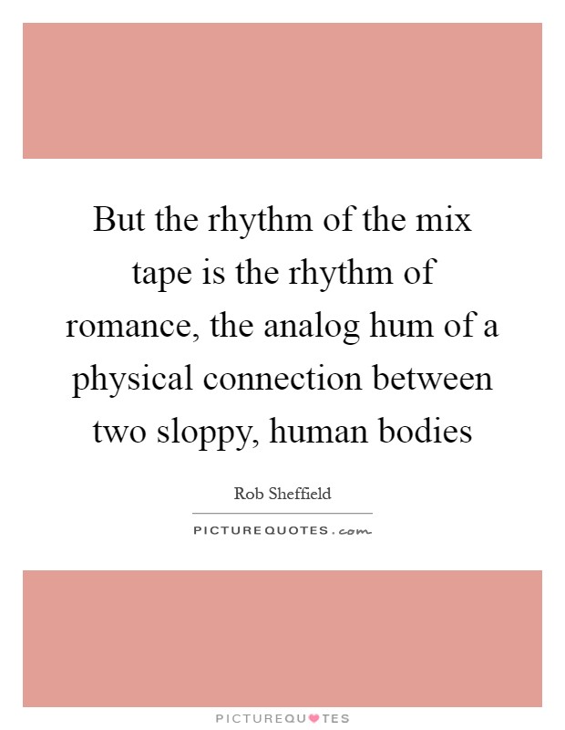 But the rhythm of the mix tape is the rhythm of romance, the analog hum of a physical connection between two sloppy, human bodies Picture Quote #1