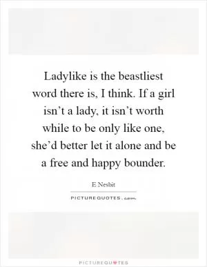 Ladylike is the beastliest word there is, I think. If a girl isn’t a lady, it isn’t worth while to be only like one, she’d better let it alone and be a free and happy bounder Picture Quote #1
