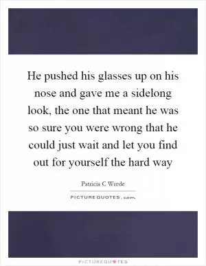 He pushed his glasses up on his nose and gave me a sidelong look, the one that meant he was so sure you were wrong that he could just wait and let you find out for yourself the hard way Picture Quote #1