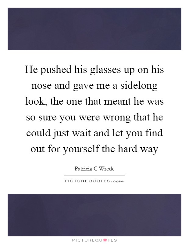 He pushed his glasses up on his nose and gave me a sidelong look, the one that meant he was so sure you were wrong that he could just wait and let you find out for yourself the hard way Picture Quote #1
