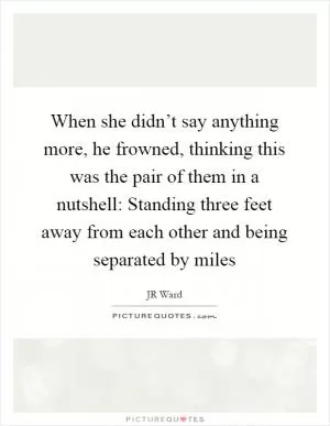 When she didn’t say anything more, he frowned, thinking this was the pair of them in a nutshell: Standing three feet away from each other and being separated by miles Picture Quote #1