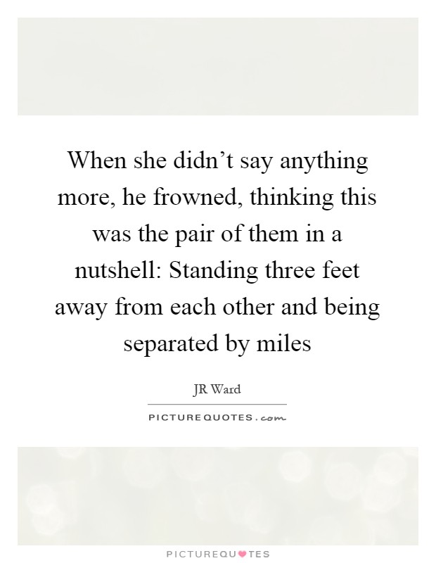 When she didn't say anything more, he frowned, thinking this was the pair of them in a nutshell: Standing three feet away from each other and being separated by miles Picture Quote #1
