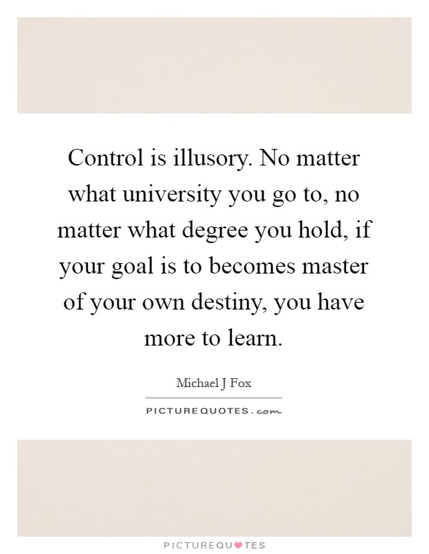 Control is illusory. No matter what university you go to, no matter what degree you hold, if your goal is to becomes master of your own destiny, you have more to learn Picture Quote #1