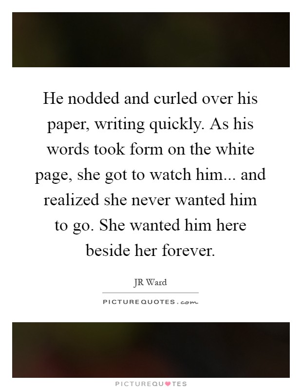 He nodded and curled over his paper, writing quickly. As his words took form on the white page, she got to watch him... and realized she never wanted him to go. She wanted him here beside her forever Picture Quote #1