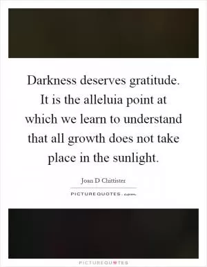 Darkness deserves gratitude. It is the alleluia point at which we learn to understand that all growth does not take place in the sunlight Picture Quote #1