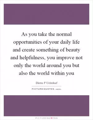 As you take the normal opportunities of your daily life and create something of beauty and helpfulness, you improve not only the world around you but also the world within you Picture Quote #1