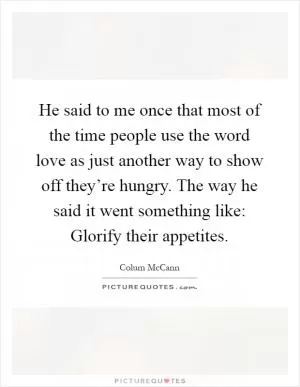 He said to me once that most of the time people use the word love as just another way to show off they’re hungry. The way he said it went something like: Glorify their appetites Picture Quote #1