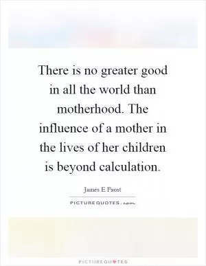 There is no greater good in all the world than motherhood. The influence of a mother in the lives of her children is beyond calculation Picture Quote #1