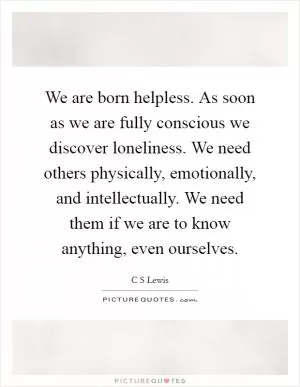 We are born helpless. As soon as we are fully conscious we discover loneliness. We need others physically, emotionally, and intellectually. We need them if we are to know anything, even ourselves Picture Quote #1
