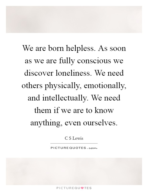 We are born helpless. As soon as we are fully conscious we discover loneliness. We need others physically, emotionally, and intellectually. We need them if we are to know anything, even ourselves Picture Quote #1