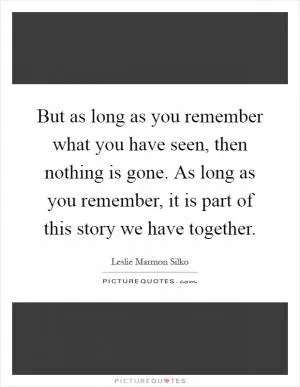 But as long as you remember what you have seen, then nothing is gone. As long as you remember, it is part of this story we have together Picture Quote #1