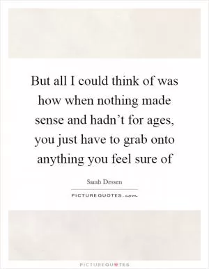 But all I could think of was how when nothing made sense and hadn’t for ages, you just have to grab onto anything you feel sure of Picture Quote #1
