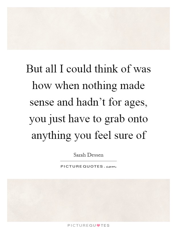 But all I could think of was how when nothing made sense and hadn't for ages, you just have to grab onto anything you feel sure of Picture Quote #1