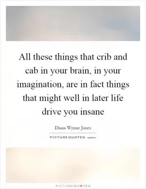All these things that crib and cab in your brain, in your imagination, are in fact things that might well in later life drive you insane Picture Quote #1