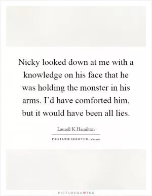 Nicky looked down at me with a knowledge on his face that he was holding the monster in his arms. I’d have comforted him, but it would have been all lies Picture Quote #1