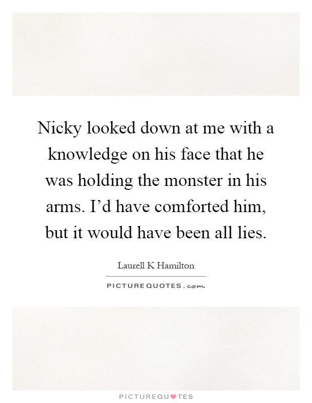 Nicky looked down at me with a knowledge on his face that he was holding the monster in his arms. I'd have comforted him, but it would have been all lies Picture Quote #1
