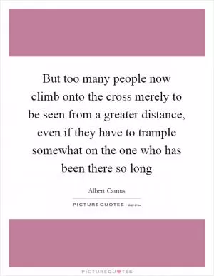 But too many people now climb onto the cross merely to be seen from a greater distance, even if they have to trample somewhat on the one who has been there so long Picture Quote #1
