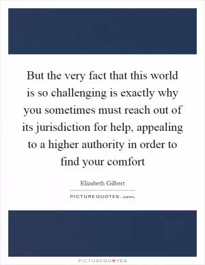 But the very fact that this world is so challenging is exactly why you sometimes must reach out of its jurisdiction for help, appealing to a higher authority in order to find your comfort Picture Quote #1