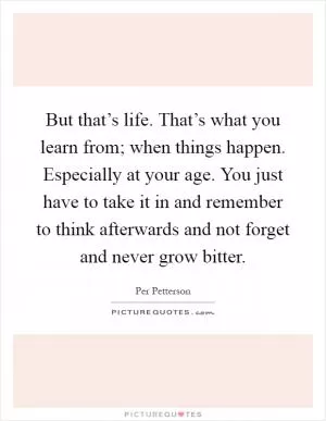 But that’s life. That’s what you learn from; when things happen. Especially at your age. You just have to take it in and remember to think afterwards and not forget and never grow bitter Picture Quote #1
