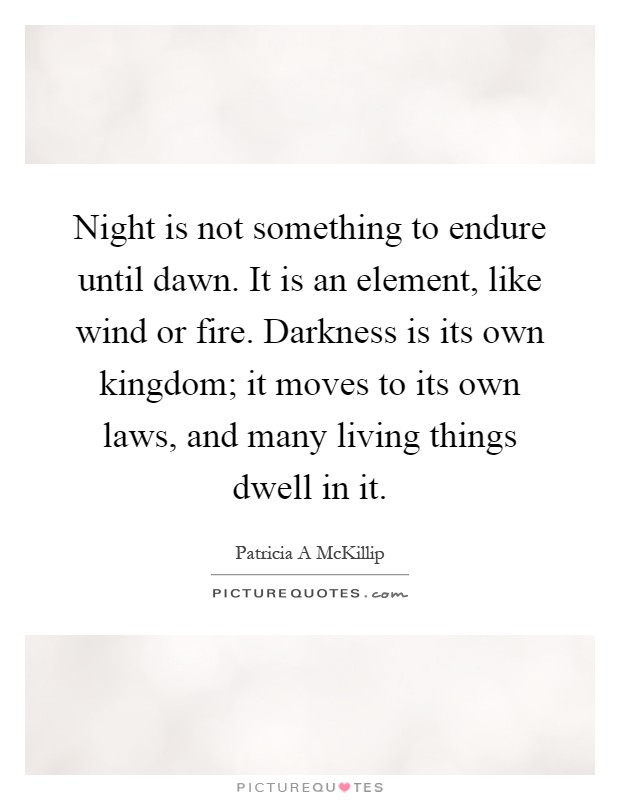 Night is not something to endure until dawn. It is an element, like wind or fire. Darkness is its own kingdom; it moves to its own laws, and many living things dwell in it Picture Quote #1