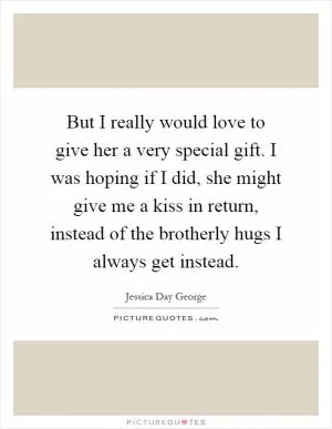 But I really would love to give her a very special gift. I was hoping if I did, she might give me a kiss in return, instead of the brotherly hugs I always get instead Picture Quote #1