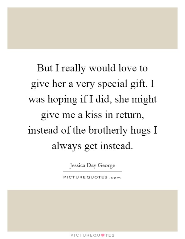 But I really would love to give her a very special gift. I was hoping if I did, she might give me a kiss in return, instead of the brotherly hugs I always get instead Picture Quote #1