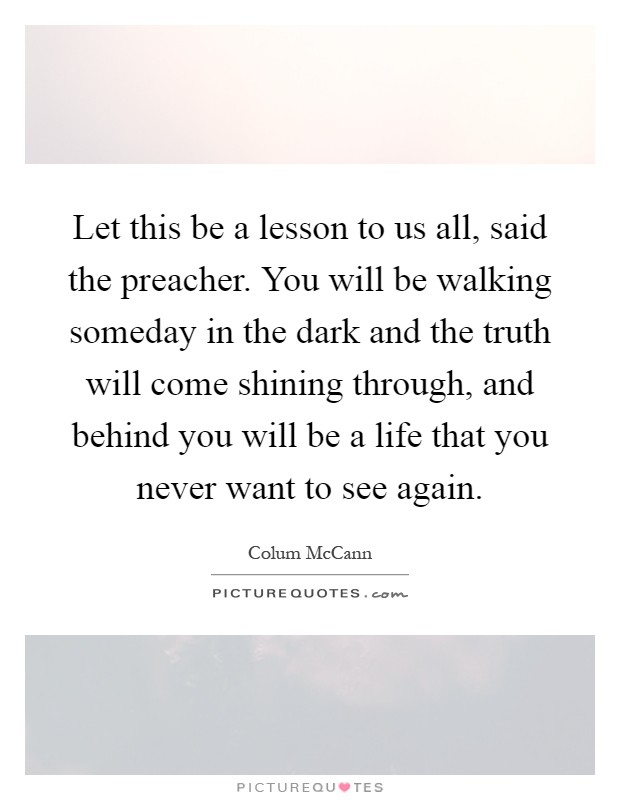 Let this be a lesson to us all, said the preacher. You will be walking someday in the dark and the truth will come shining through, and behind you will be a life that you never want to see again Picture Quote #1
