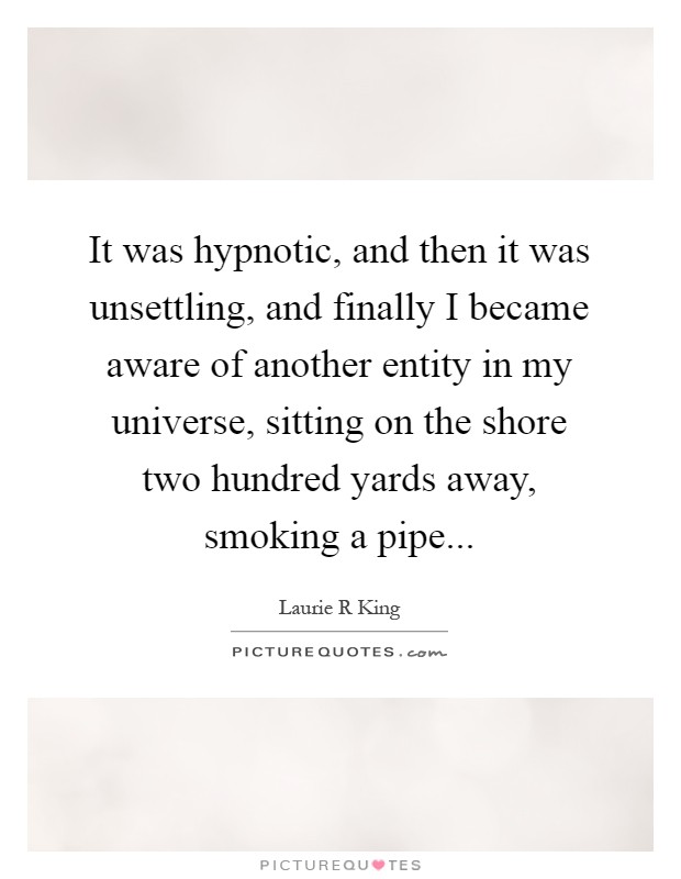 It was hypnotic, and then it was unsettling, and finally I became aware of another entity in my universe, sitting on the shore two hundred yards away, smoking a pipe Picture Quote #1