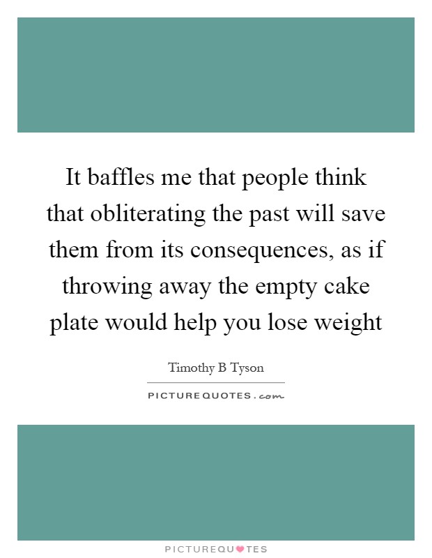 It baffles me that people think that obliterating the past will save them from its consequences, as if throwing away the empty cake plate would help you lose weight Picture Quote #1
