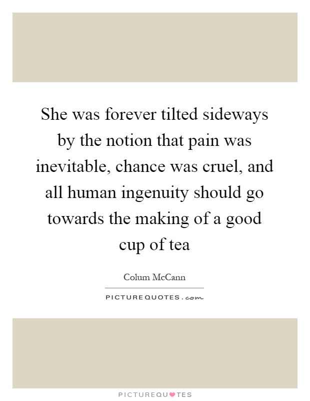 She was forever tilted sideways by the notion that pain was inevitable, chance was cruel, and all human ingenuity should go towards the making of a good cup of tea Picture Quote #1