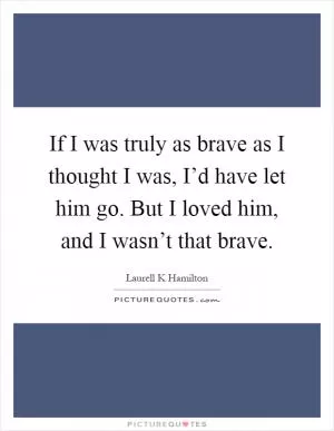 If I was truly as brave as I thought I was, I’d have let him go. But I loved him, and I wasn’t that brave Picture Quote #1
