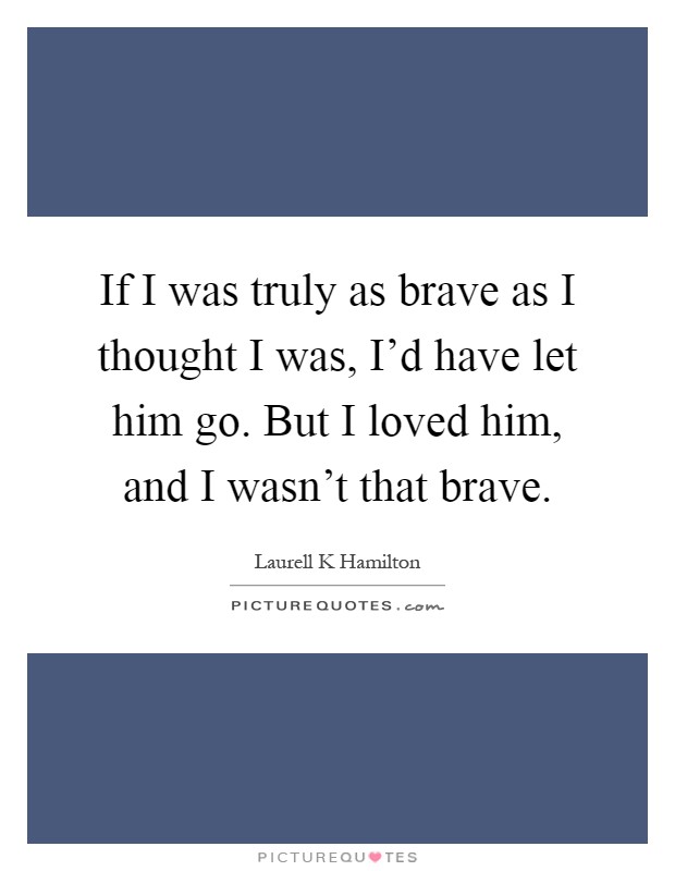 If I was truly as brave as I thought I was, I'd have let him go. But I loved him, and I wasn't that brave Picture Quote #1