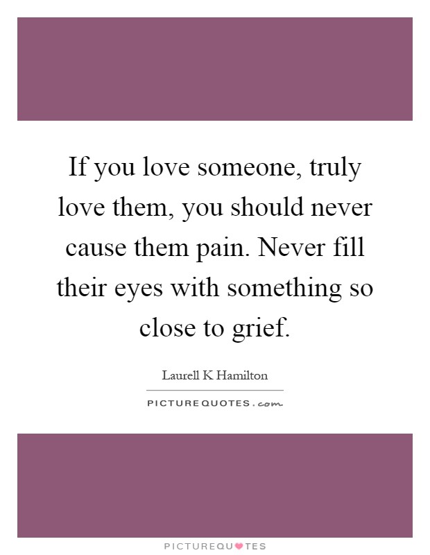 If you love someone, truly love them, you should never cause them pain. Never fill their eyes with something so close to grief Picture Quote #1