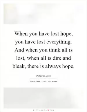 When you have lost hope, you have lost everything. And when you think all is lost, when all is dire and bleak, there is always hope Picture Quote #1