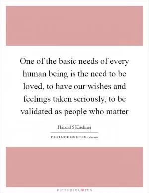 One of the basic needs of every human being is the need to be loved, to have our wishes and feelings taken seriously, to be validated as people who matter Picture Quote #1