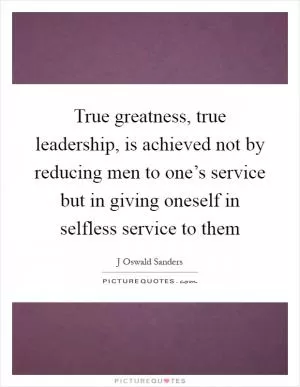True greatness, true leadership, is achieved not by reducing men to one’s service but in giving oneself in selfless service to them Picture Quote #1