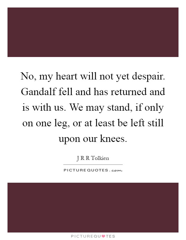 No, my heart will not yet despair. Gandalf fell and has returned and is with us. We may stand, if only on one leg, or at least be left still upon our knees Picture Quote #1