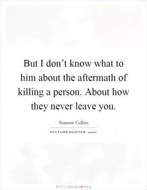 But I don’t know what to him about the aftermath of killing a person. About how they never leave you Picture Quote #1