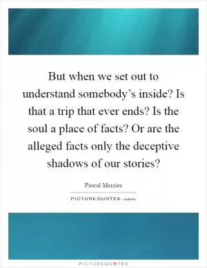 But when we set out to understand somebody’s inside? Is that a trip that ever ends? Is the soul a place of facts? Or are the alleged facts only the deceptive shadows of our stories? Picture Quote #1