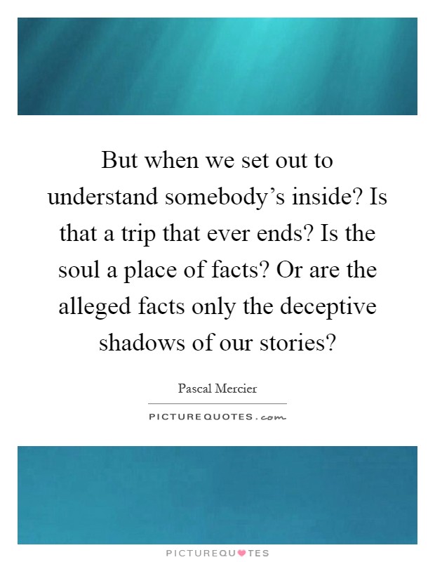 But when we set out to understand somebody's inside? Is that a trip that ever ends? Is the soul a place of facts? Or are the alleged facts only the deceptive shadows of our stories? Picture Quote #1