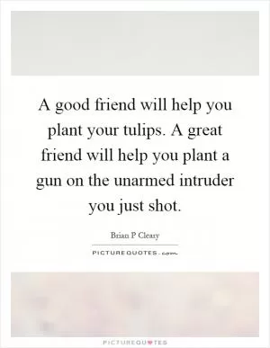 A good friend will help you plant your tulips. A great friend will help you plant a gun on the unarmed intruder you just shot Picture Quote #1