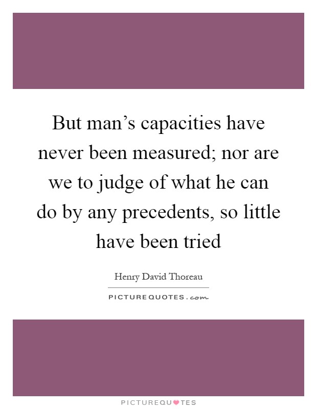 But man's capacities have never been measured; nor are we to judge of what he can do by any precedents, so little have been tried Picture Quote #1