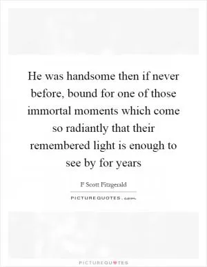 He was handsome then if never before, bound for one of those immortal moments which come so radiantly that their remembered light is enough to see by for years Picture Quote #1