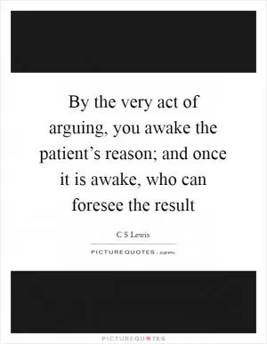 By the very act of arguing, you awake the patient’s reason; and once it is awake, who can foresee the result Picture Quote #1