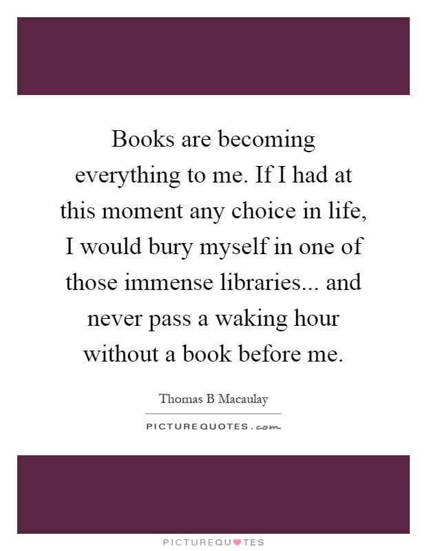 Books are becoming everything to me. If I had at this moment any choice in life, I would bury myself in one of those immense libraries... and never pass a waking hour without a book before me Picture Quote #1