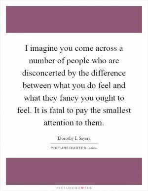 I imagine you come across a number of people who are disconcerted by the difference between what you do feel and what they fancy you ought to feel. It is fatal to pay the smallest attention to them Picture Quote #1