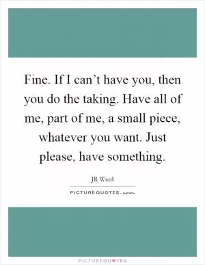 Fine. If I can’t have you, then you do the taking. Have all of me, part of me, a small piece, whatever you want. Just please, have something Picture Quote #1